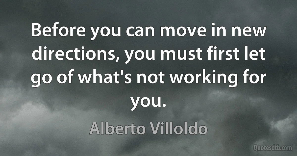 Before you can move in new directions, you must first let go of what's not working for you. (Alberto Villoldo)