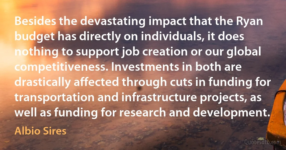 Besides the devastating impact that the Ryan budget has directly on individuals, it does nothing to support job creation or our global competitiveness. Investments in both are drastically affected through cuts in funding for transportation and infrastructure projects, as well as funding for research and development. (Albio Sires)