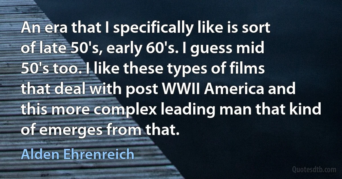 An era that I specifically like is sort of late 50's, early 60's. I guess mid 50's too. I like these types of films that deal with post WWII America and this more complex leading man that kind of emerges from that. (Alden Ehrenreich)