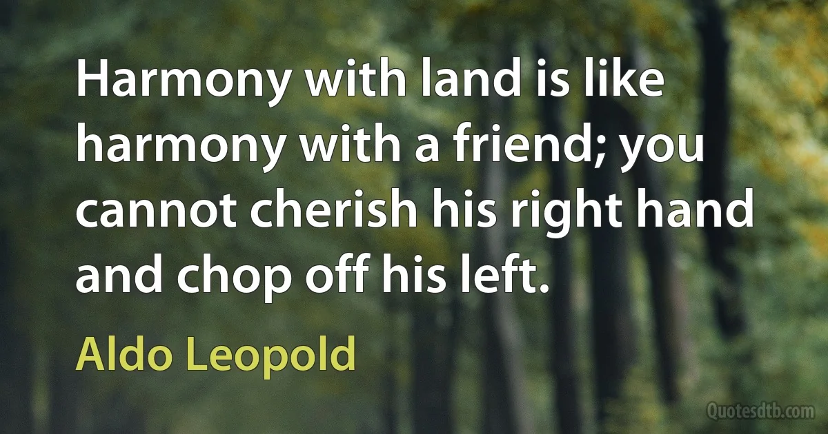 Harmony with land is like harmony with a friend; you cannot cherish his right hand and chop off his left. (Aldo Leopold)