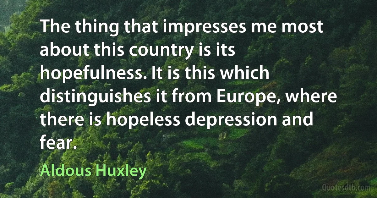 The thing that impresses me most about this country is its hopefulness. It is this which distinguishes it from Europe, where there is hopeless depression and fear. (Aldous Huxley)