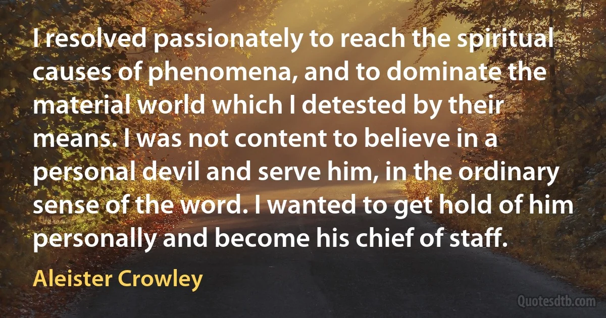 I resolved passionately to reach the spiritual causes of phenomena, and to dominate the material world which I detested by their means. I was not content to believe in a personal devil and serve him, in the ordinary sense of the word. I wanted to get hold of him personally and become his chief of staff. (Aleister Crowley)