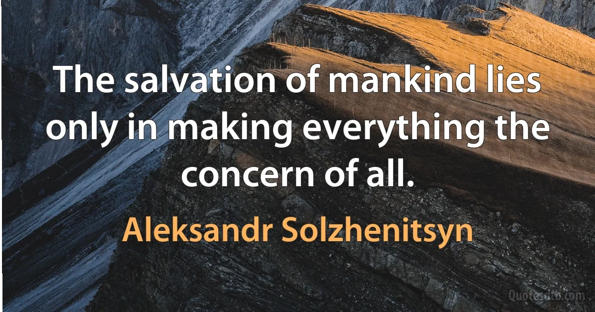 The salvation of mankind lies only in making everything the concern of all. (Aleksandr Solzhenitsyn)