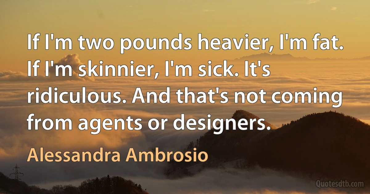 If I'm two pounds heavier, I'm fat. If I'm skinnier, I'm sick. It's ridiculous. And that's not coming from agents or designers. (Alessandra Ambrosio)