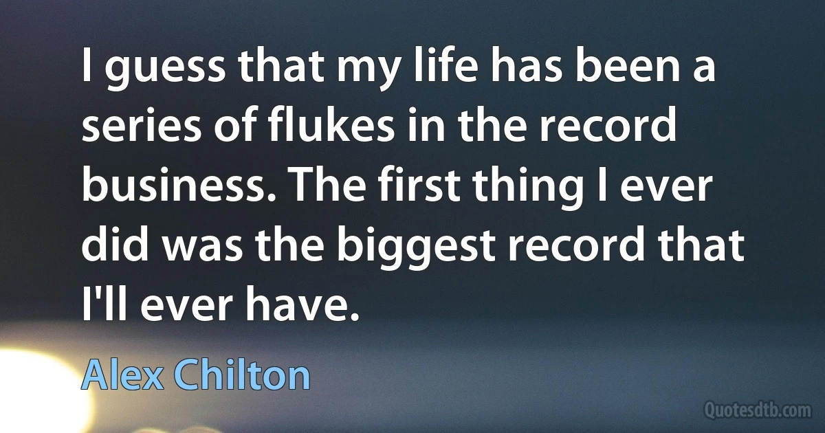 I guess that my life has been a series of flukes in the record business. The first thing I ever did was the biggest record that I'll ever have. (Alex Chilton)