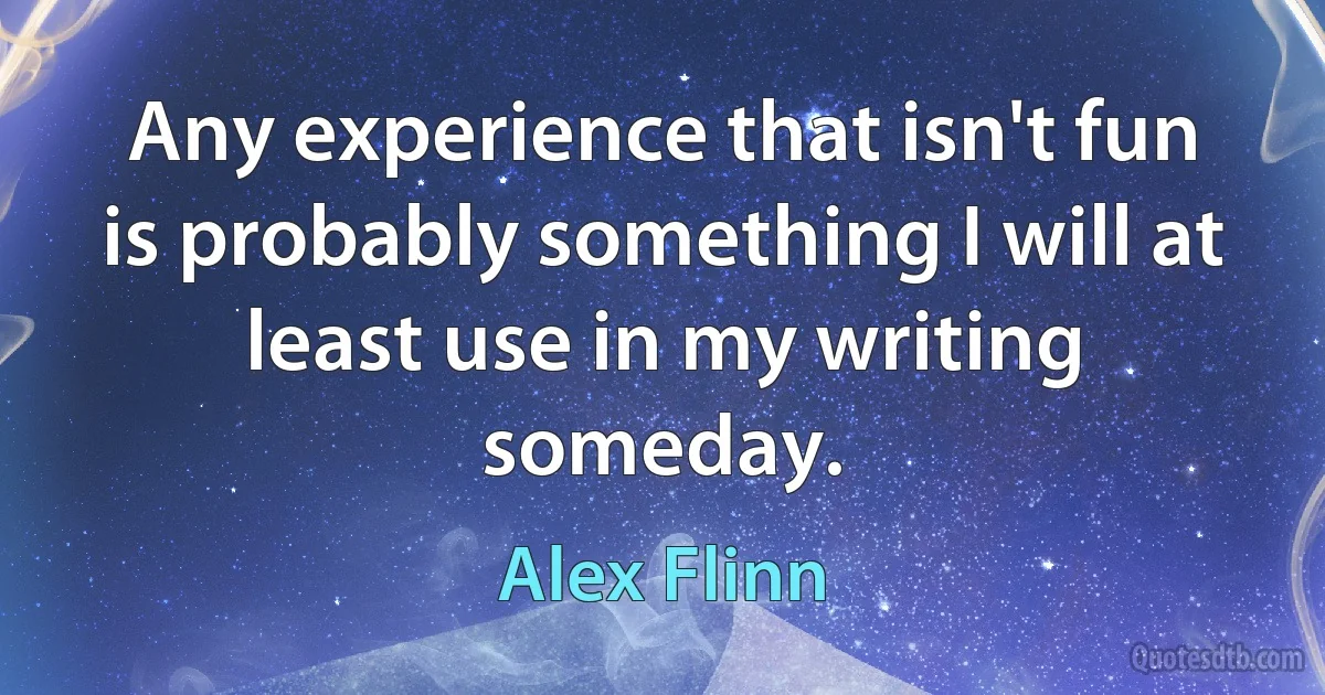 Any experience that isn't fun is probably something I will at least use in my writing someday. (Alex Flinn)