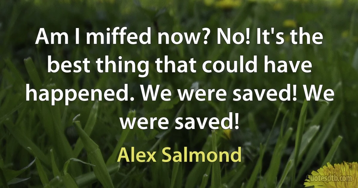 Am I miffed now? No! It's the best thing that could have happened. We were saved! We were saved! (Alex Salmond)