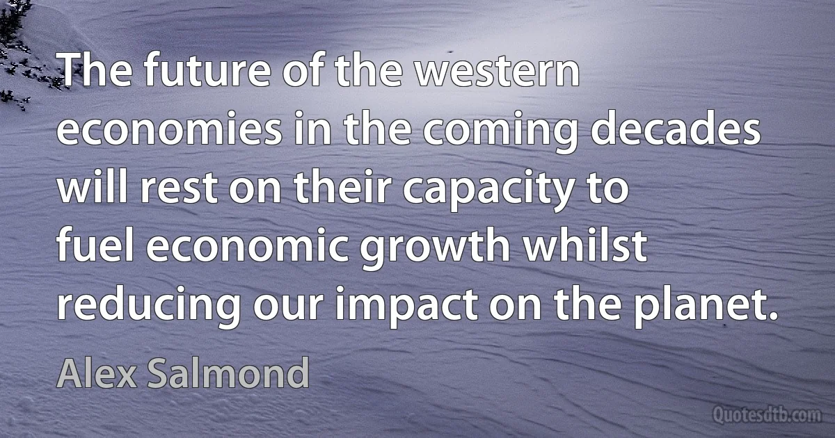 The future of the western economies in the coming decades will rest on their capacity to fuel economic growth whilst reducing our impact on the planet. (Alex Salmond)