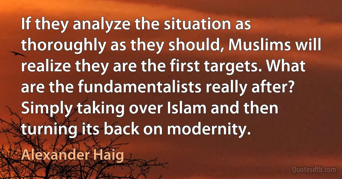 If they analyze the situation as thoroughly as they should, Muslims will realize they are the first targets. What are the fundamentalists really after? Simply taking over Islam and then turning its back on modernity. (Alexander Haig)