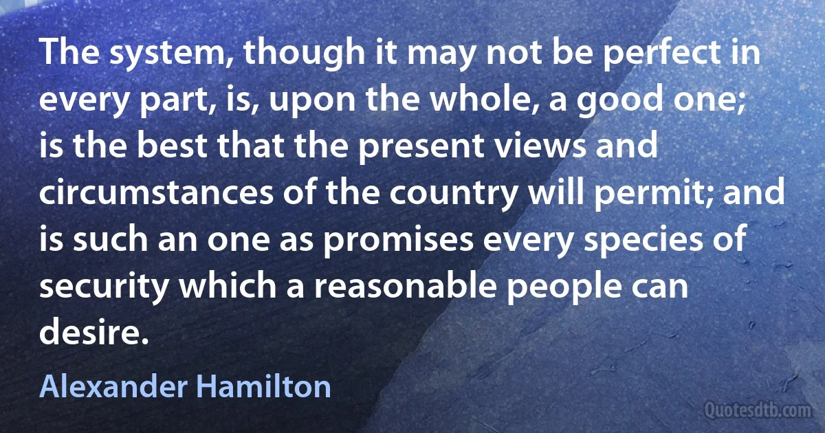 The system, though it may not be perfect in every part, is, upon the whole, a good one; is the best that the present views and circumstances of the country will permit; and is such an one as promises every species of security which a reasonable people can desire. (Alexander Hamilton)