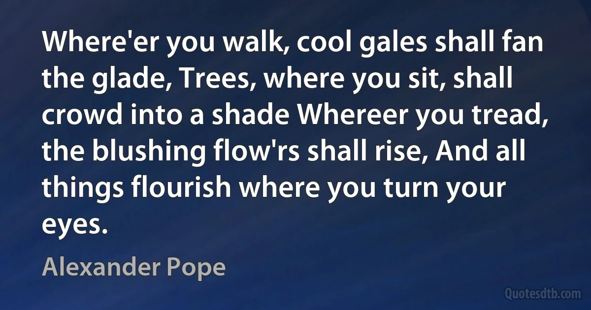 Where'er you walk, cool gales shall fan the glade, Trees, where you sit, shall crowd into a shade Whereer you tread, the blushing flow'rs shall rise, And all things flourish where you turn your eyes. (Alexander Pope)