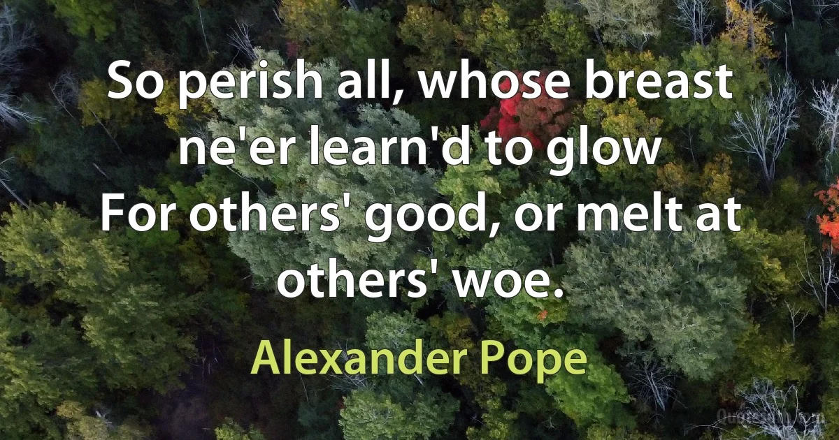 So perish all, whose breast ne'er learn'd to glow
For others' good, or melt at others' woe. (Alexander Pope)