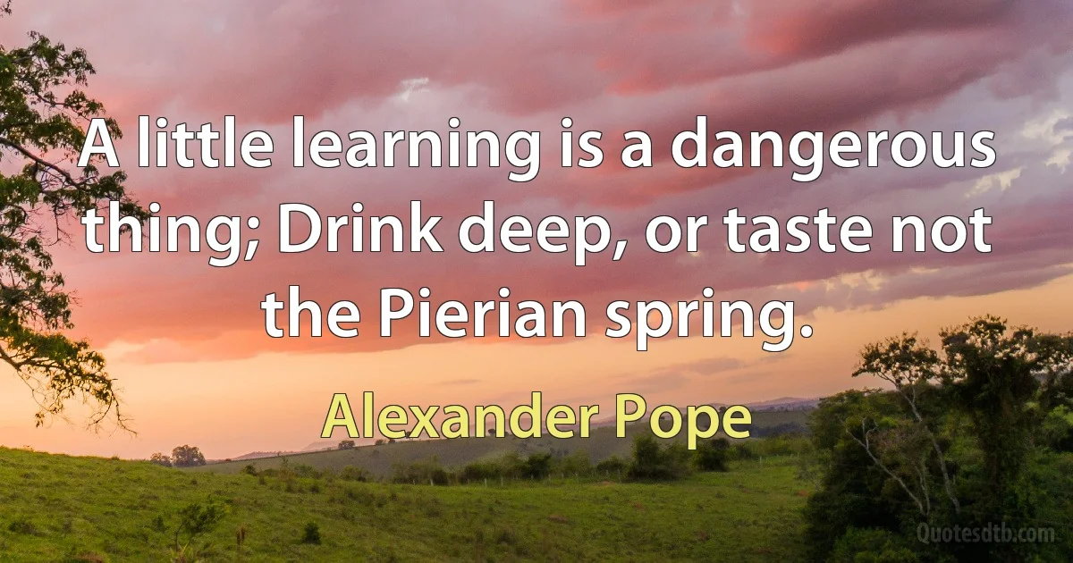 A little learning is a dangerous thing; Drink deep, or taste not the Pierian spring. (Alexander Pope)