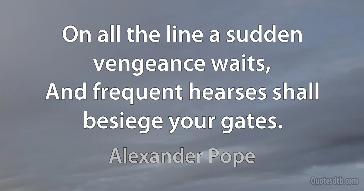 On all the line a sudden vengeance waits,
And frequent hearses shall besiege your gates. (Alexander Pope)