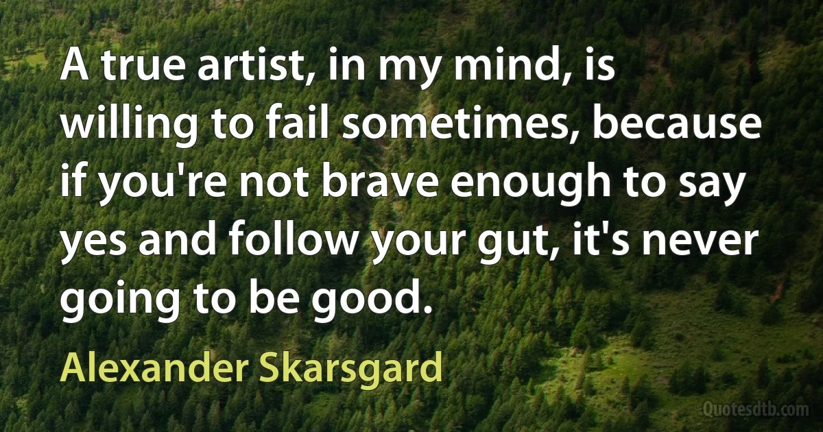 A true artist, in my mind, is willing to fail sometimes, because if you're not brave enough to say yes and follow your gut, it's never going to be good. (Alexander Skarsgard)