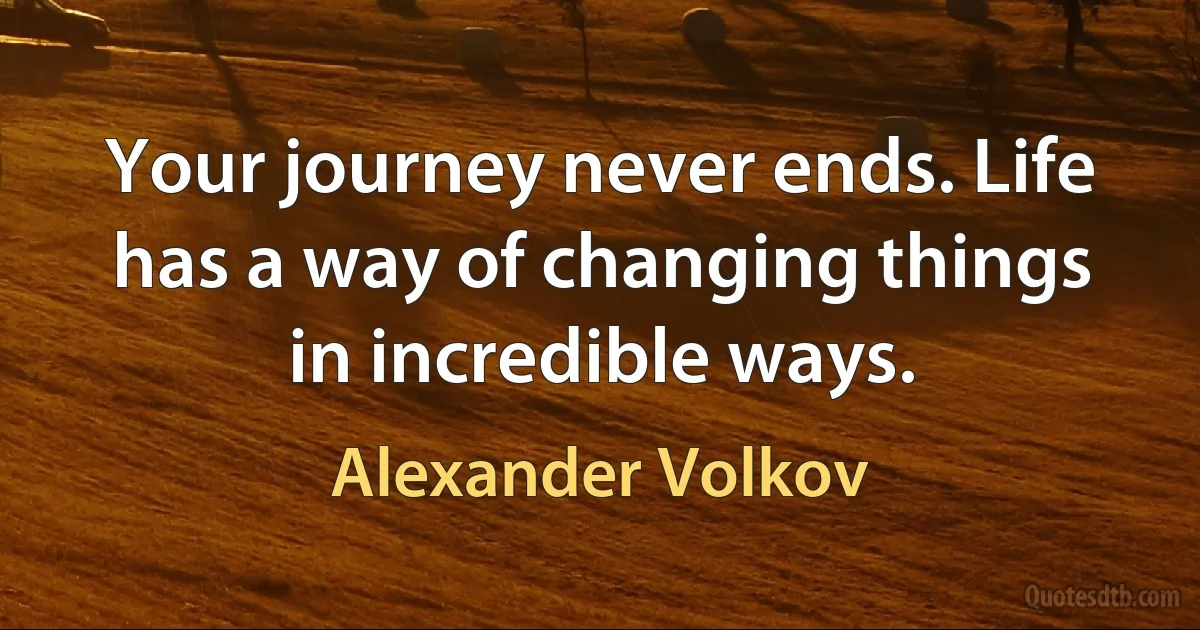 Your journey never ends. Life has a way of changing things in incredible ways. (Alexander Volkov)