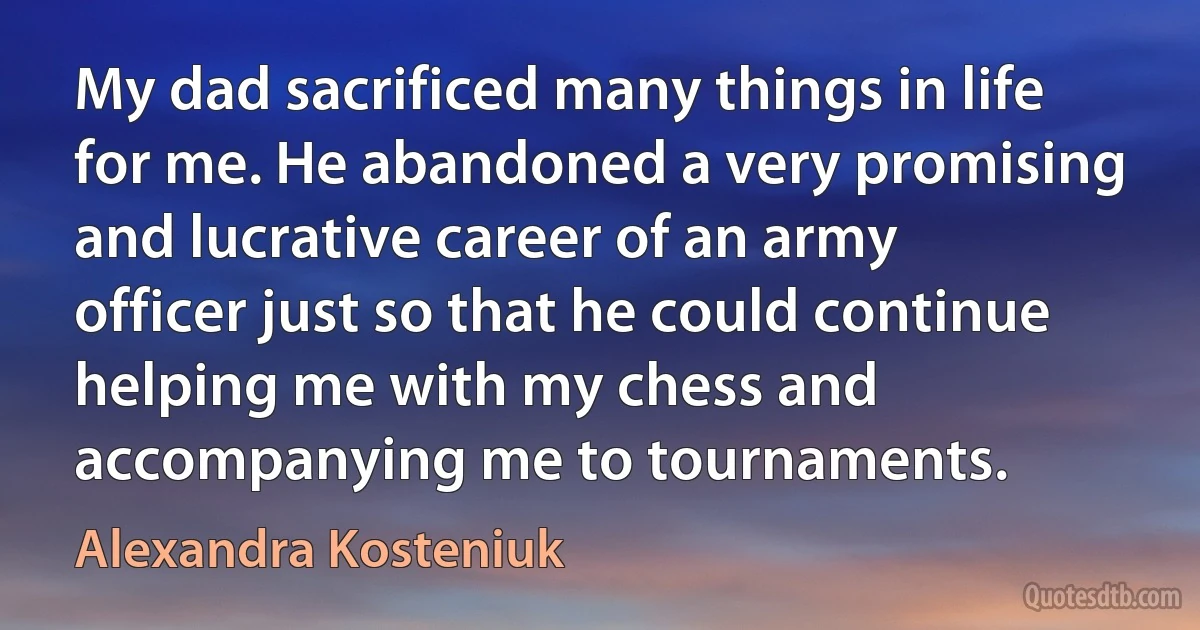 My dad sacrificed many things in life for me. He abandoned a very promising and lucrative career of an army officer just so that he could continue helping me with my chess and accompanying me to tournaments. (Alexandra Kosteniuk)