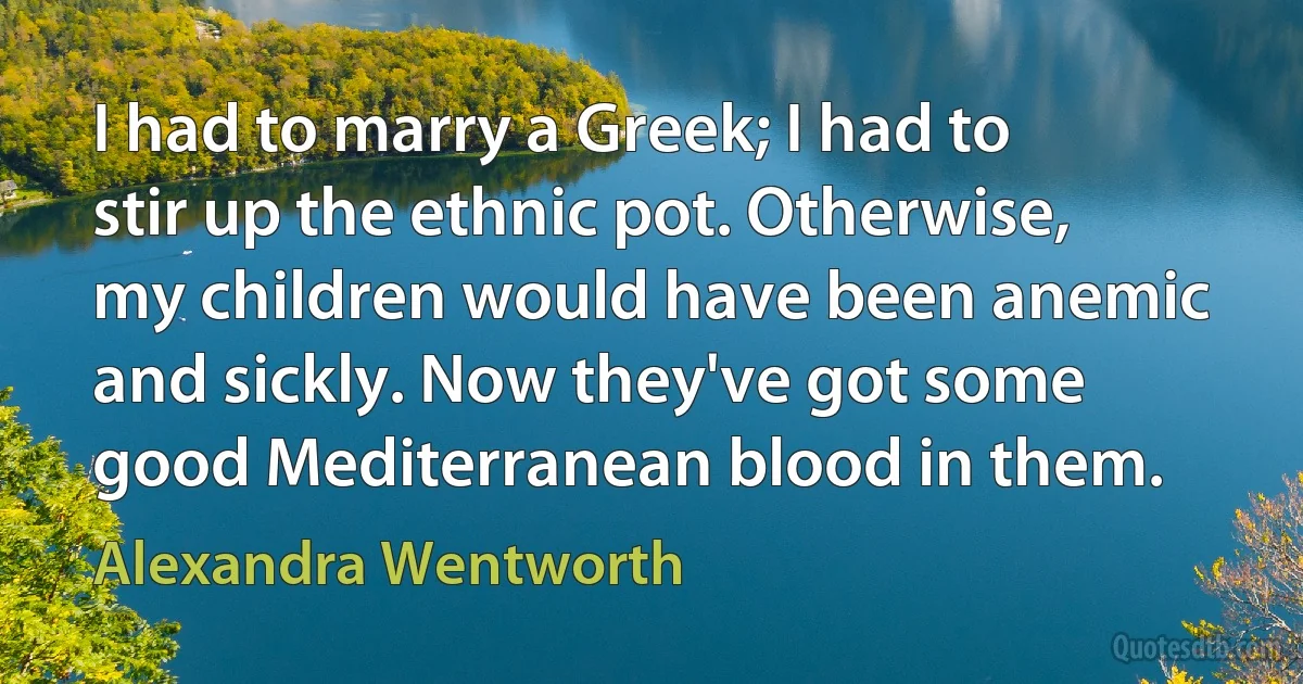 I had to marry a Greek; I had to stir up the ethnic pot. Otherwise, my children would have been anemic and sickly. Now they've got some good Mediterranean blood in them. (Alexandra Wentworth)