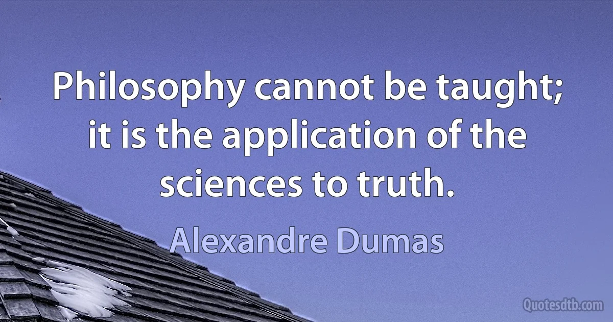 Philosophy cannot be taught; it is the application of the sciences to truth. (Alexandre Dumas)