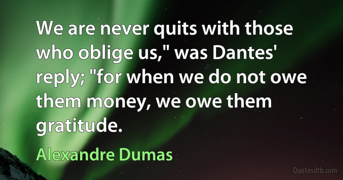 We are never quits with those who oblige us," was Dantes' reply; "for when we do not owe them money, we owe them gratitude. (Alexandre Dumas)