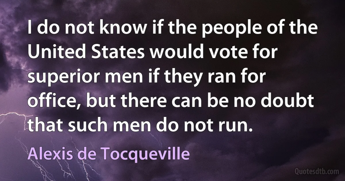 I do not know if the people of the United States would vote for superior men if they ran for office, but there can be no doubt that such men do not run. (Alexis de Tocqueville)