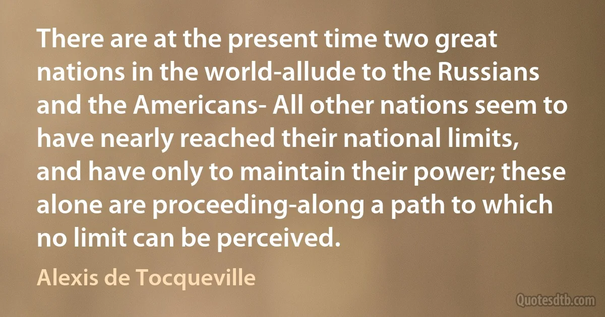 There are at the present time two great nations in the world-allude to the Russians and the Americans- All other nations seem to have nearly reached their national limits, and have only to maintain their power; these alone are proceeding-along a path to which no limit can be perceived. (Alexis de Tocqueville)