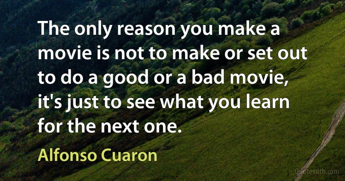 The only reason you make a movie is not to make or set out to do a good or a bad movie, it's just to see what you learn for the next one. (Alfonso Cuaron)