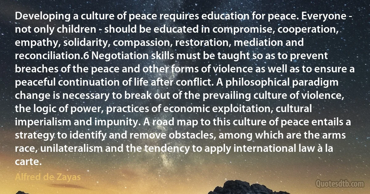 Developing a culture of peace requires education for peace. Everyone - not only children - should be educated in compromise, cooperation, empathy, solidarity, compassion, restoration, mediation and reconciliation.6 Negotiation skills must be taught so as to prevent breaches of the peace and other forms of violence as well as to ensure a peaceful continuation of life after conflict. A philosophical paradigm change is necessary to break out of the prevailing culture of violence, the logic of power, practices of economic exploitation, cultural imperialism and impunity. A road map to this culture of peace entails a strategy to identify and remove obstacles, among which are the arms race, unilateralism and the tendency to apply international law à la carte. (Alfred de Zayas)