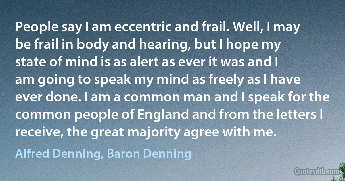 People say I am eccentric and frail. Well, I may be frail in body and hearing, but I hope my state of mind is as alert as ever it was and I am going to speak my mind as freely as I have ever done. I am a common man and I speak for the common people of England and from the letters I receive, the great majority agree with me. (Alfred Denning, Baron Denning)