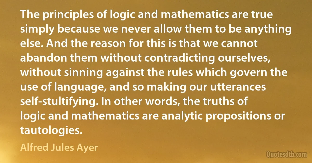 The principles of logic and mathematics are true simply because we never allow them to be anything else. And the reason for this is that we cannot abandon them without contradicting ourselves, without sinning against the rules which govern the use of language, and so making our utterances self-stultifying. In other words, the truths of logic and mathematics are analytic propositions or tautologies. (Alfred Jules Ayer)