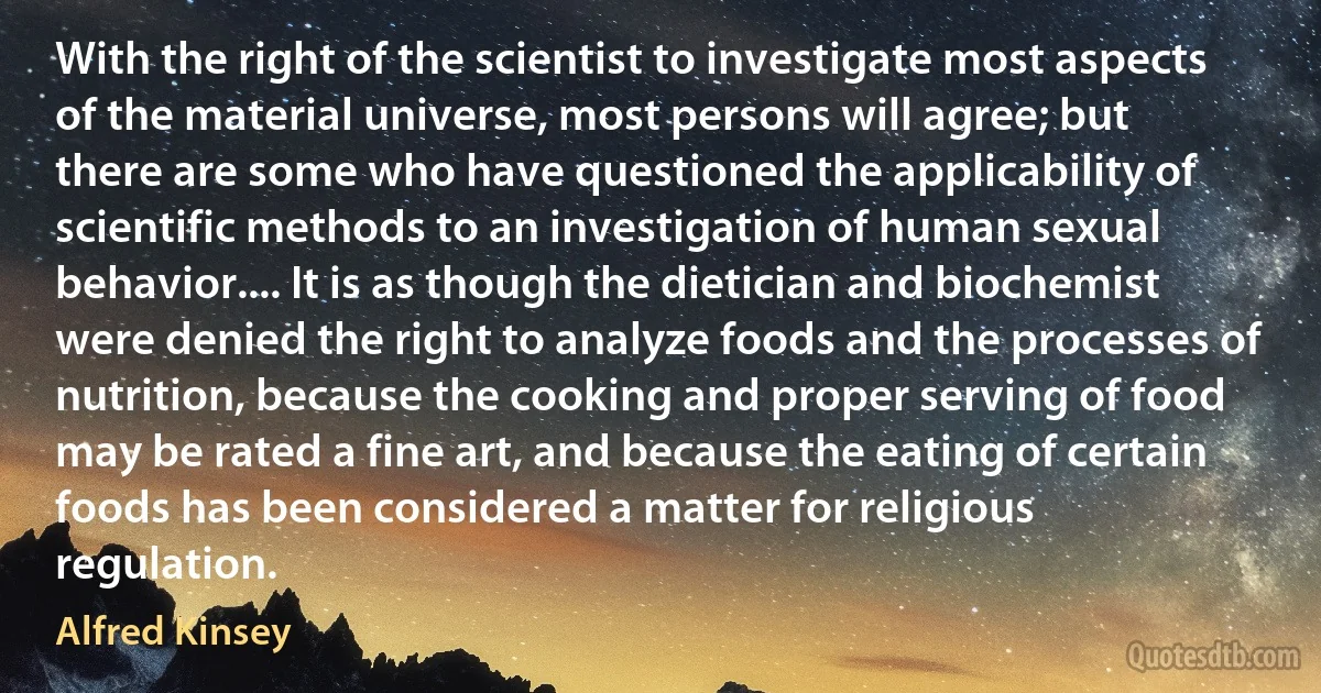 With the right of the scientist to investigate most aspects of the material universe, most persons will agree; but there are some who have questioned the applicability of scientific methods to an investigation of human sexual behavior.... It is as though the dietician and biochemist were denied the right to analyze foods and the processes of nutrition, because the cooking and proper serving of food may be rated a fine art, and because the eating of certain foods has been considered a matter for religious regulation. (Alfred Kinsey)