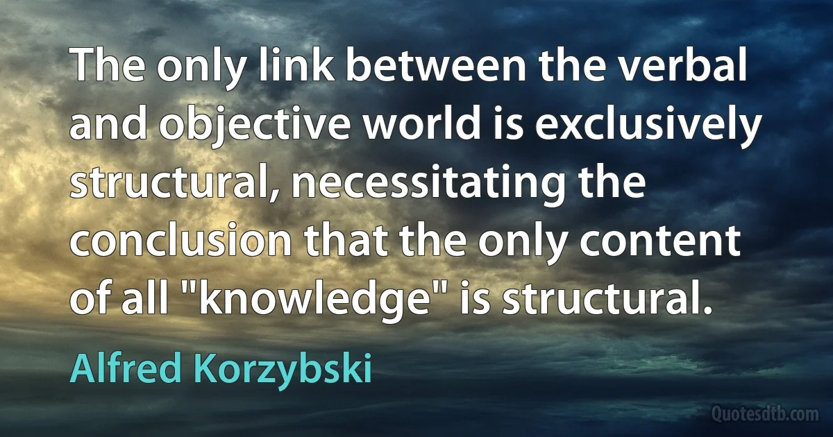 The only link between the verbal and objective world is exclusively structural, necessitating the conclusion that the only content of all "knowledge" is structural. (Alfred Korzybski)