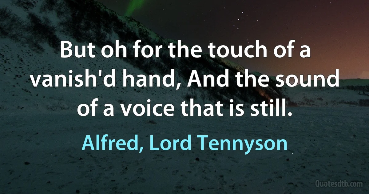 But oh for the touch of a vanish'd hand, And the sound of a voice that is still. (Alfred, Lord Tennyson)