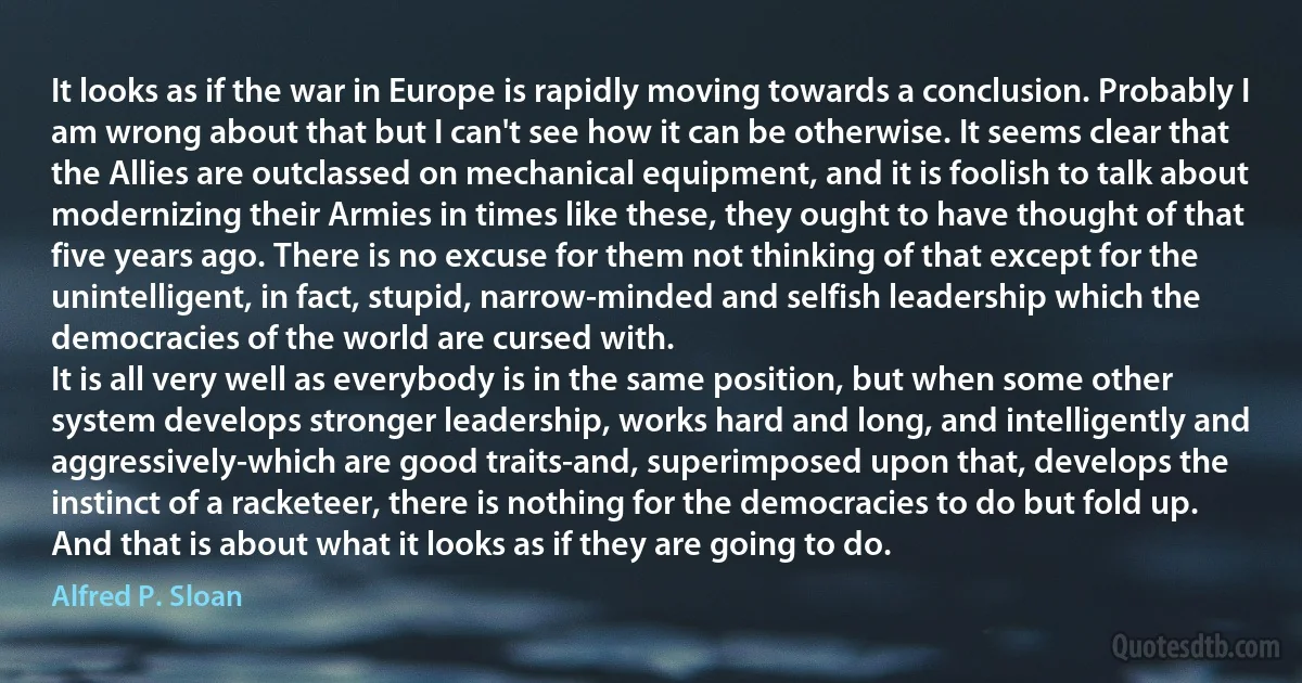 It looks as if the war in Europe is rapidly moving towards a conclusion. Probably I am wrong about that but I can't see how it can be otherwise. It seems clear that the Allies are outclassed on mechanical equipment, and it is foolish to talk about modernizing their Armies in times like these, they ought to have thought of that five years ago. There is no excuse for them not thinking of that except for the unintelligent, in fact, stupid, narrow-minded and selfish leadership which the democracies of the world are cursed with.
It is all very well as everybody is in the same position, but when some other system develops stronger leadership, works hard and long, and intelligently and aggressively-which are good traits-and, superimposed upon that, develops the instinct of a racketeer, there is nothing for the democracies to do but fold up. And that is about what it looks as if they are going to do. (Alfred P. Sloan)