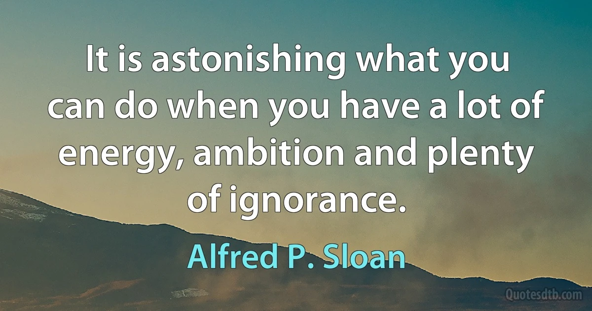 It is astonishing what you can do when you have a lot of energy, ambition and plenty of ignorance. (Alfred P. Sloan)