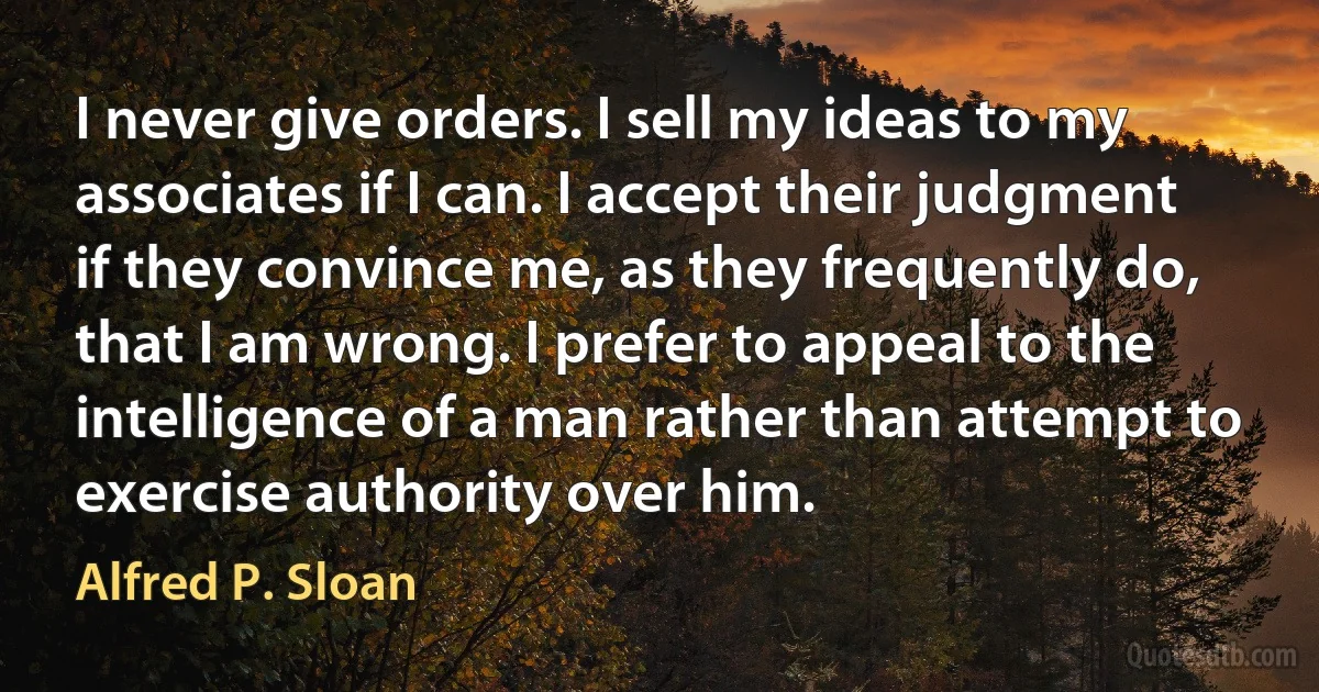 I never give orders. I sell my ideas to my associates if I can. I accept their judgment if they convince me, as they frequently do, that I am wrong. I prefer to appeal to the intelligence of a man rather than attempt to exercise authority over him. (Alfred P. Sloan)