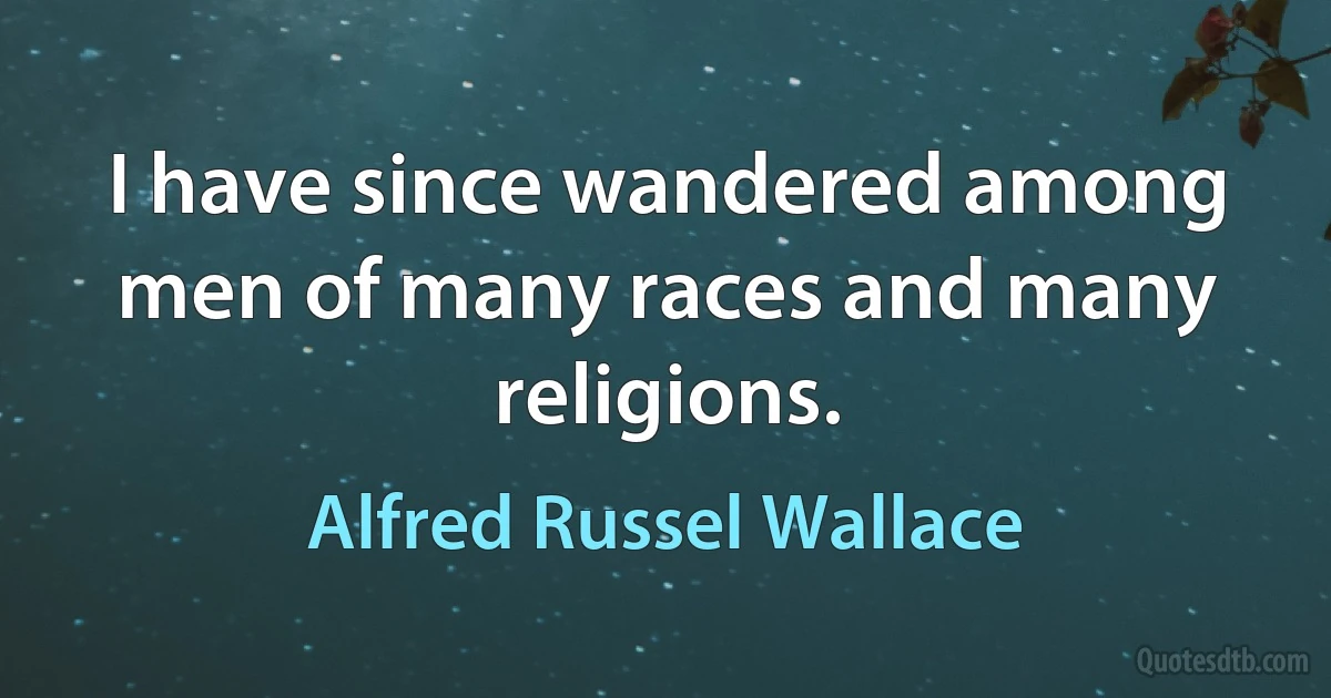 I have since wandered among men of many races and many religions. (Alfred Russel Wallace)