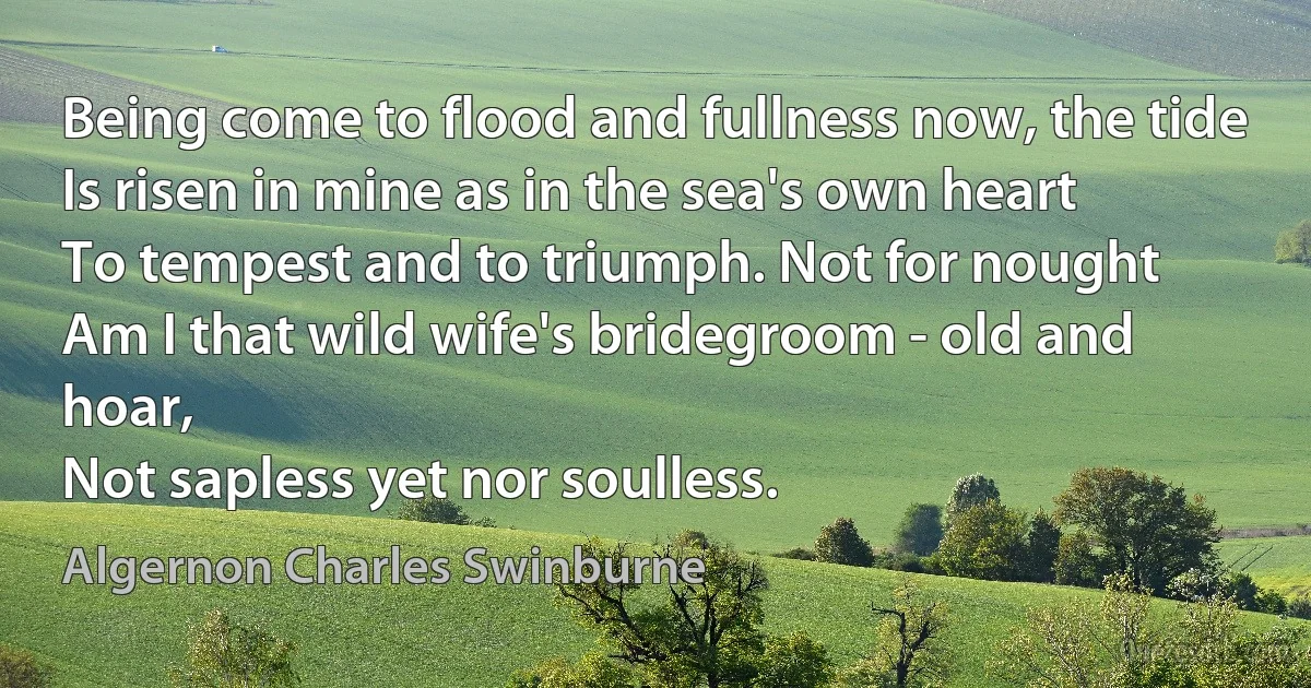 Being come to flood and fullness now, the tide
Is risen in mine as in the sea's own heart
To tempest and to triumph. Not for nought
Am I that wild wife's bridegroom - old and hoar,
Not sapless yet nor soulless. (Algernon Charles Swinburne)