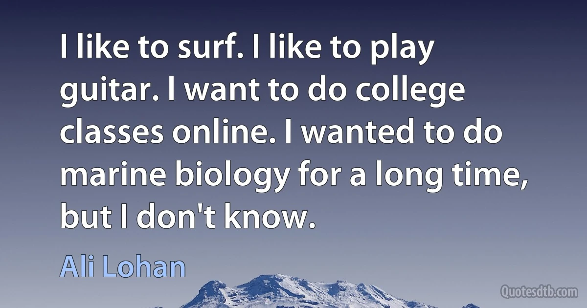 I like to surf. I like to play guitar. I want to do college classes online. I wanted to do marine biology for a long time, but I don't know. (Ali Lohan)