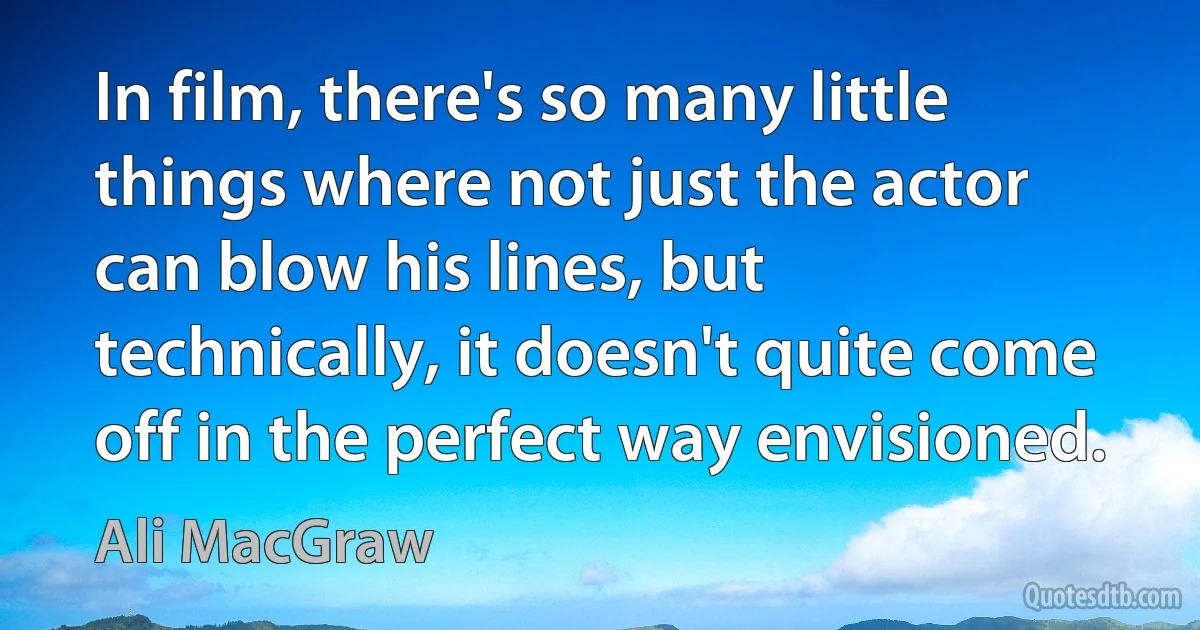 In film, there's so many little things where not just the actor can blow his lines, but technically, it doesn't quite come off in the perfect way envisioned. (Ali MacGraw)