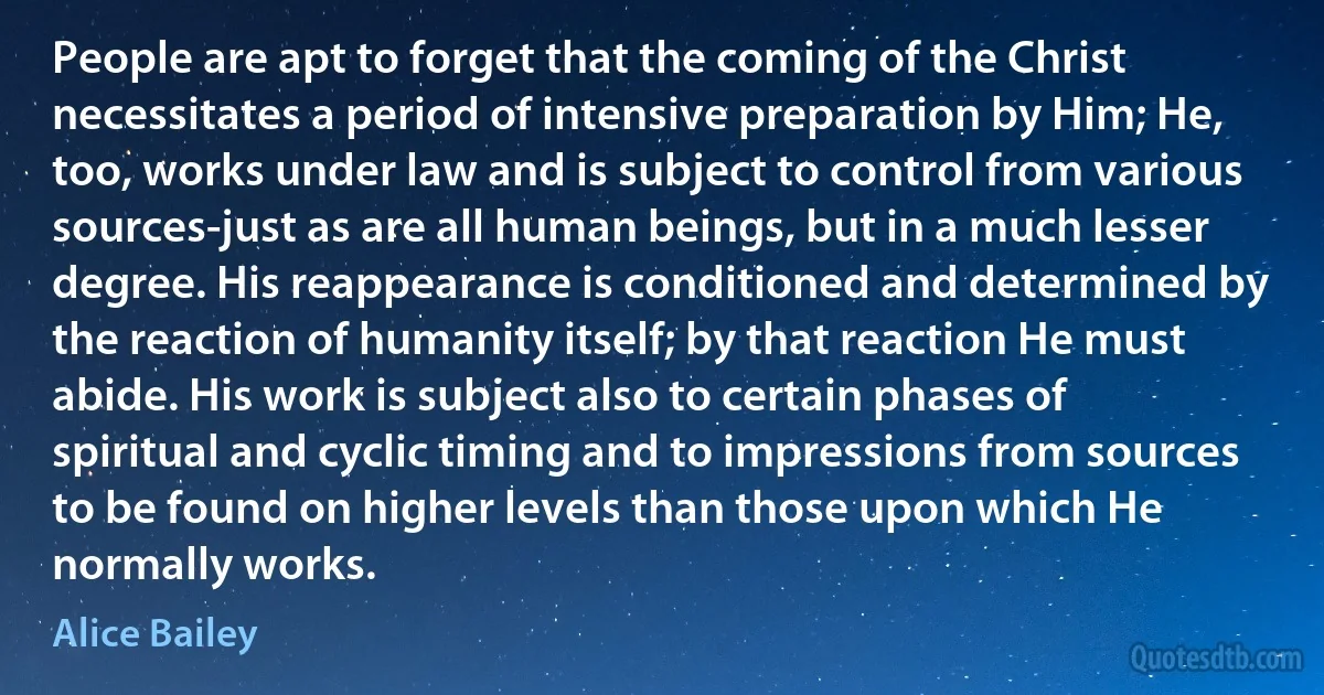 People are apt to forget that the coming of the Christ necessitates a period of intensive preparation by Him; He, too, works under law and is subject to control from various sources-just as are all human beings, but in a much lesser degree. His reappearance is conditioned and determined by the reaction of humanity itself; by that reaction He must abide. His work is subject also to certain phases of spiritual and cyclic timing and to impressions from sources to be found on higher levels than those upon which He normally works. (Alice Bailey)