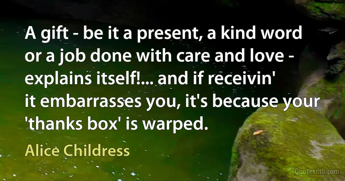 A gift - be it a present, a kind word or a job done with care and love - explains itself!... and if receivin' it embarrasses you, it's because your 'thanks box' is warped. (Alice Childress)