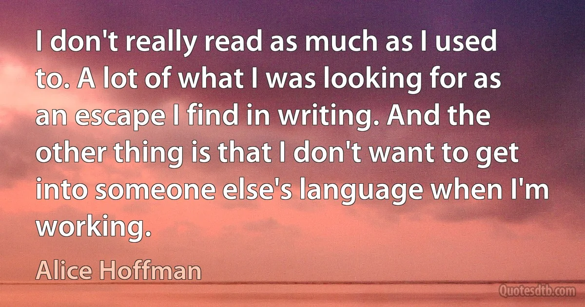 I don't really read as much as I used to. A lot of what I was looking for as an escape I find in writing. And the other thing is that I don't want to get into someone else's language when I'm working. (Alice Hoffman)