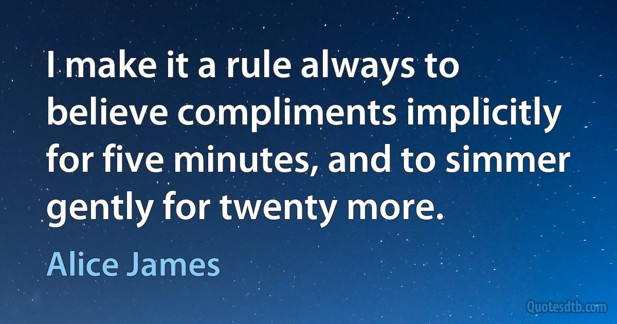 I make it a rule always to believe compliments implicitly for five minutes, and to simmer gently for twenty more. (Alice James)