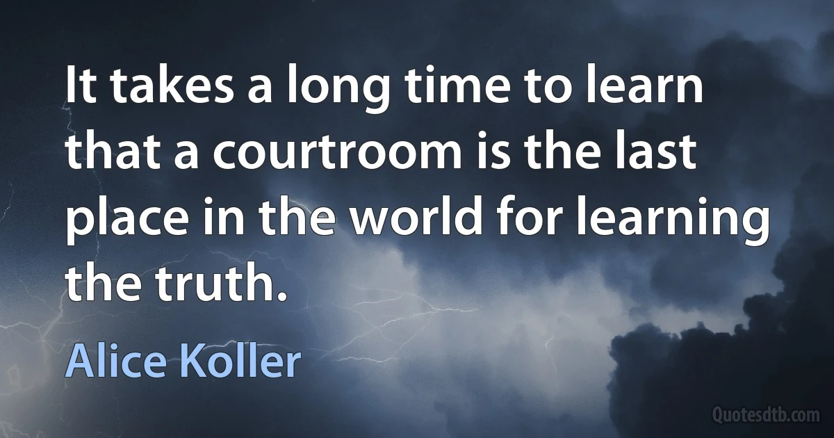 It takes a long time to learn that a courtroom is the last place in the world for learning the truth. (Alice Koller)