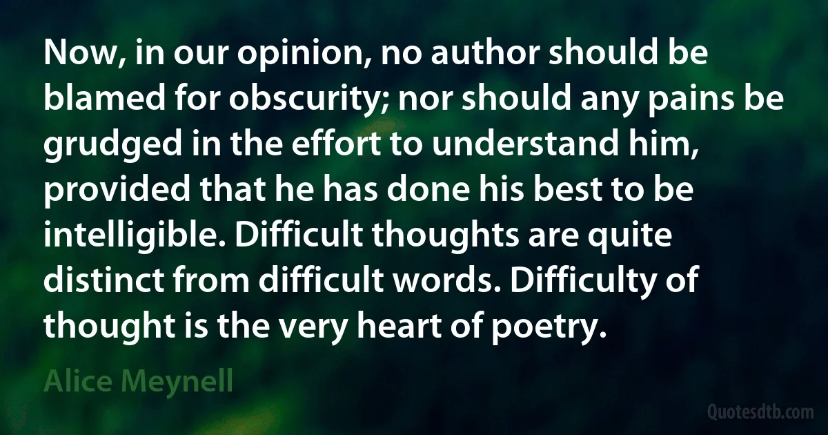 Now, in our opinion, no author should be blamed for obscurity; nor should any pains be grudged in the effort to understand him, provided that he has done his best to be intelligible. Difficult thoughts are quite distinct from difficult words. Difficulty of thought is the very heart of poetry. (Alice Meynell)