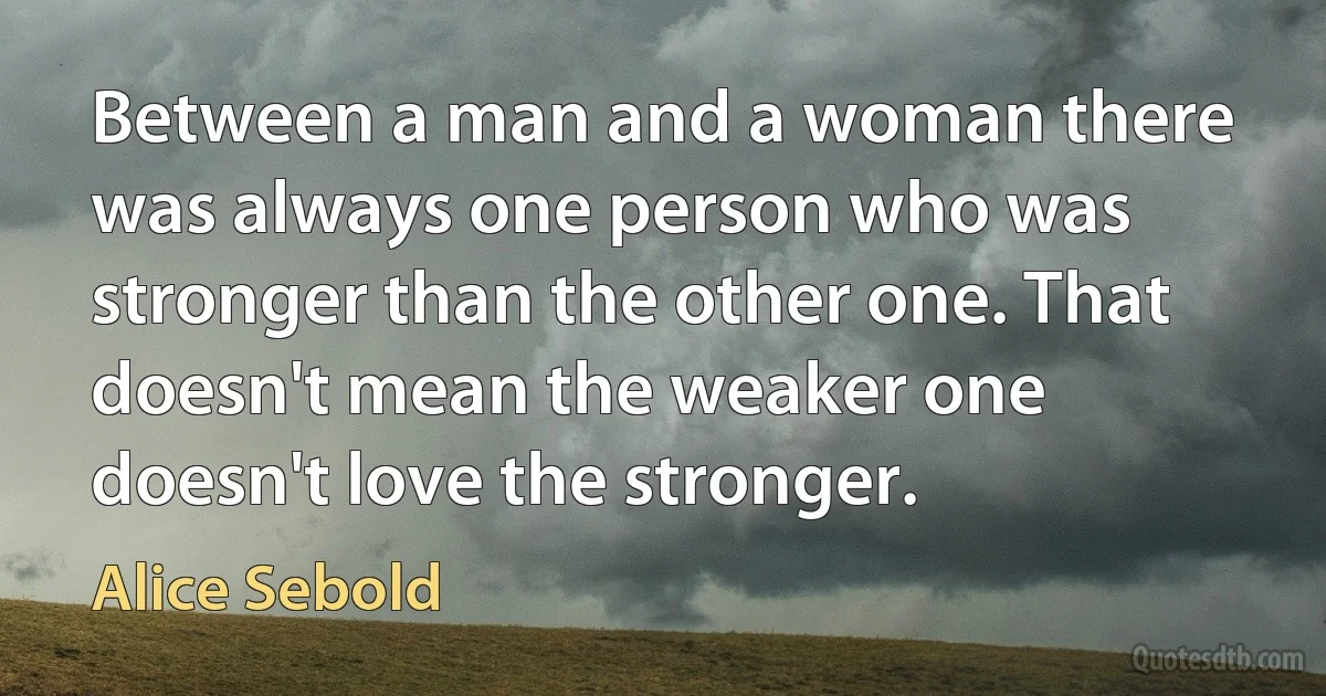 Between a man and a woman there was always one person who was stronger than the other one. That doesn't mean the weaker one doesn't love the stronger. (Alice Sebold)