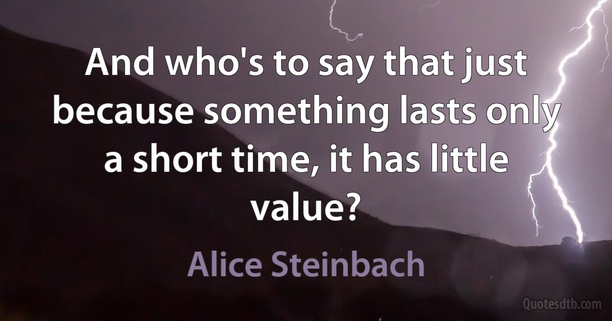 And who's to say that just because something lasts only a short time, it has little value? (Alice Steinbach)