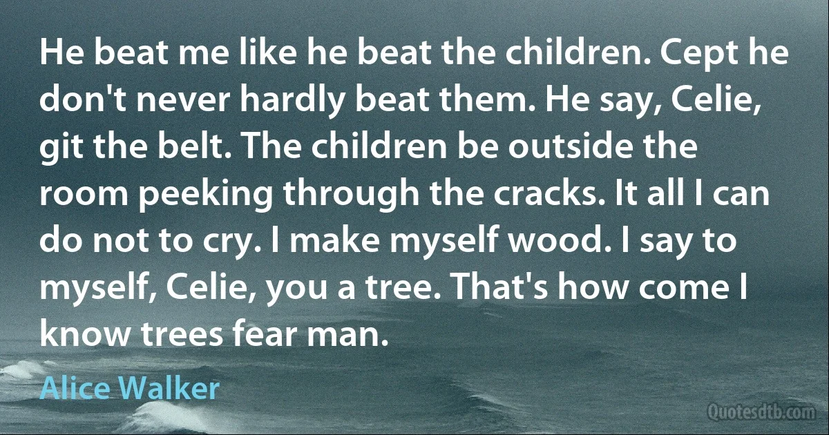 He beat me like he beat the children. Cept he don't never hardly beat them. He say, Celie, git the belt. The children be outside the room peeking through the cracks. It all I can do not to cry. I make myself wood. I say to myself, Celie, you a tree. That's how come I know trees fear man. (Alice Walker)