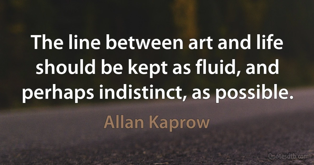 The line between art and life should be kept as fluid, and perhaps indistinct, as possible. (Allan Kaprow)